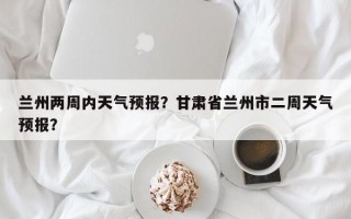 兰州两周内天气预报？甘肃省兰州市二周天气预报？