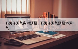 石河子天气实时预报，石河子天气预报15天气