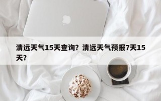 清远天气15天查询？清远天气预报7天15天？