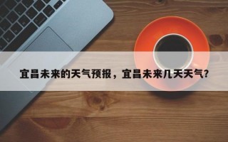 宜昌未来的天气预报，宜昌未来几天天气？
