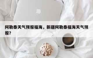 阿勒泰天气预报福海，新疆阿勒泰福海天气预报？