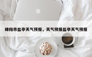 绵阳市盐亭天气预报，天气预报盐亭天气预报