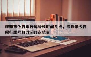 成都市今日限行尾号和时间几点，成都市今日限行尾号和时间几点结束