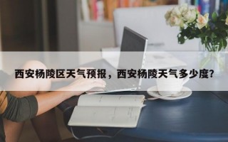 西安杨陵区天气预报，西安杨陵天气多少度？