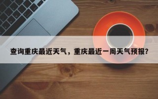查询重庆最近天气，重庆最近一周天气预报？