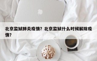 北京监狱肺炎疫情？北京监狱什么时候解除疫情？