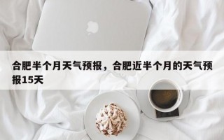 合肥半个月天气预报，合肥近半个月的天气预报15天
