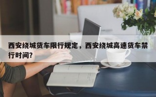 西安绕城货车限行规定，西安绕城高速货车禁行时间？