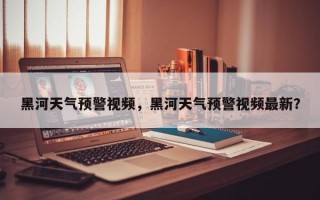 黑河天气预警视频，黑河天气预警视频最新？