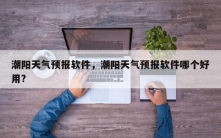 潮阳天气预报软件，潮阳天气预报软件哪个好用？