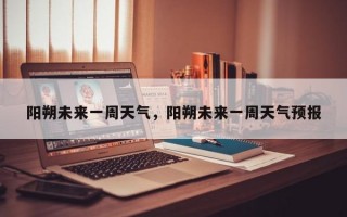 阳朔未来一周天气，阳朔未来一周天气预报