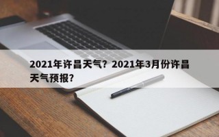 2021年许昌天气？2021年3月份许昌天气预报？