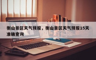 衡山景区天气预报，衡山景区天气预报15天准确查询